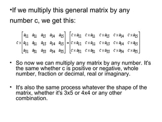 If we multiply this general matrix by any number c, we get this:   So now we can multiply any matrix by any number. It's the same whether c is positive or negative, whole number, fraction or decimal, real or imaginary.  It's also the same process whatever the shape of the matrix, whether it's 3x5 or 4x4 or any other combination.  