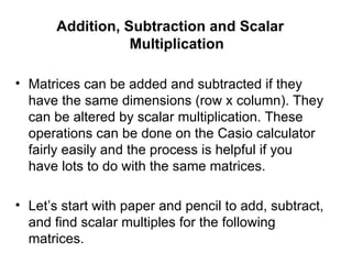 Addition, Subtraction and Scalar Multiplication Matrices can be added and subtracted if they have the same dimensions (row x column). They can be altered by scalar multiplication. These operations can be done on the Casio calculator fairly easily and the process is helpful if you have lots to do with the same matrices. Let’s start with paper and pencil to add, subtract, and find scalar multiples for the following matrices. 