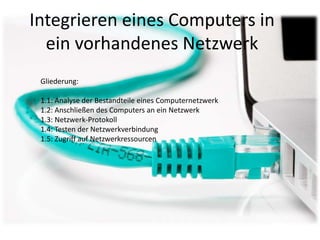 Integrieren eines Computers in
  ein vorhandenes Netzwerk
 Gliederung:

 1.1: Analyse der Bestandteile eines Computernetzwerk
 1.2: Anschließen des Computers an ein Netzwerk
 1.3: Netzwerk-Protokoll
 1.4: Testen der Netzwerkverbindung
 1.5: Zugriff auf Netzwerkressourcen
 