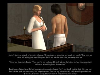 Lucio’s face was a mask of serenity whereas Alessandra was wringing her hands nervously. “Fear not, my
            dear. We will figure something out. I will not let that man take you away from me.”

“Have you forgotten, Lucio? ‘That man’ is my husband. He will take me back into his bed this very night
                               and there is nothing I can do to refuse.”

Lucio’s eyes flashed angrily, but his expression remained calm. “Let’s not dwell on that fact. Give me one
last kiss for now and then hurry off to get dressed. You can say you went out early to visit your brother.
                    If we ask Giacomo nicely, I’m sure he will corroborate your story.”
 