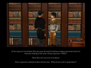 At the request of his brother, Nico put away the book he had been reading and stood in front of
                  Giacomo, looking at him with a frosty expression. “What?”

                            “Now, Nico, let’s try to be civil, please.”

     Nico’s expression softened at Giac’s honest tone. “What do you wish to speak about?”
 