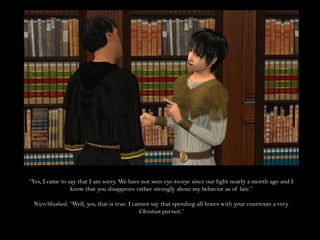 “Yes, I came to say that I am sorry. We have not seen eye-to-eye since our fight nearly a month ago and I
                 know that you disapprove rather strongly about my behavior as of late.”

 Nico blushed. “Well, yes, that is true. I cannot say that spending all hours with your courtesan a very
                                             Christian pursuit.”
 