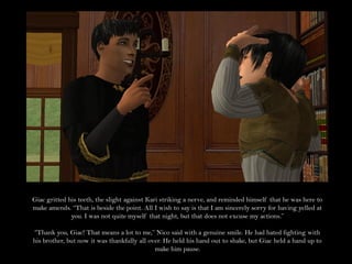 Giac gritted his teeth, the slight against Kari striking a nerve, and reminded himself that he was here to
make amends. “That is beside the point. All I wish to say is that I am sincerely sorry for having yelled at
              you. I was not quite myself that night, but that does not excuse my actions.”

“Thank you, Giac! That means a lot to me,” Nico said with a genuine smile. He had hated fighting with
his brother, but now it was thankfully all over. He held his hand out to shake, but Giac held a hand up to
                                             make him pause.
 