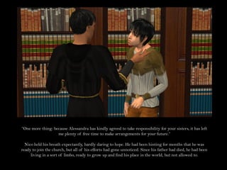 “One more thing: because Alessandra has kindly agreed to take responsibility for your sisters, it has left
                   me plenty of free time to make arrangements for your future.”

  Nico held his breath expectantly, hardly daring to hope. He had been hinting for months that he was
ready to join the church, but all of his efforts had gone unnoticed. Since his father had died, he had been
     living in a sort of limbo, ready to grow up and find his place in the world, but not allowed to.
 