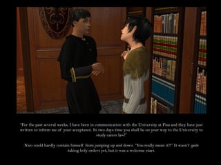 “For the past several weeks, I have been in communication with the University at Pisa and they have just
written to inform me of your acceptance. In two days time you shall be on your way to the University to
                                             study canon law!”

  Nico could hardly contain himself from jumping up and down. “You really mean it?!” It wasn’t quite
                          taking holy orders yet, but it was a welcome start.
 