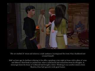 The air smelled of sweat and sickness; a stale ambiance encompassed the room. Giac shuddered and
                                           crossed himself.

Half an hour ago, he had been relaxing in his office, spending a rare night at home with a glass of wine
  and Alberti’s third book on architecture when a solid knock had roused him from his thoughts. A
 messenger from the house of di Brandi had brought a letter. Thinking it was another missive from
                            Beatrice, Giac had opened it with good humor.
 