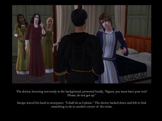 The doctor, hovering nervously in the background, protested loudly. “Signor, you must have your rest!
                                       Please, do not get up.”

Iacopo waved his hand in annoyance. “I shall do as I please.” The doctor backed down and left to find
                          something to do in another corner of the room.
 