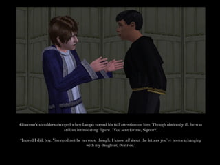 Giacomo’s shoulders drooped when Iacopo turned his full attention on him. Though obviously ill, he was
                        still an intimidating figure. “You sent for me, Signor?”

“Indeed I did, boy. You need not be nervous, though. I know all about the letters you’ve been exchanging
                                      with my daughter, Beatrice.”
 