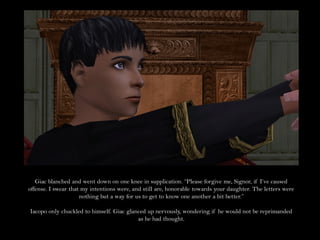 Giac blanched and went down on one knee in supplication. “Please forgive me, Signor, if I’ve caused
offense. I swear that my intentions were, and still are, honorable towards your daughter. The letters were
                     nothing but a way for us to get to know one another a bit better.”

Iacopo only chuckled to himself. Giac glanced up nervously, wondering if he would not be reprimanded
                                          as he had thought.
 