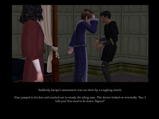 Suddenly, Iacopo’s amusement was cut short by a coughing attach.

Giac jumped to his feet and reached out to steady the ailing man. The doctor looked on worriedly. “See, I
                                told you! You need to lie down, Signor!”
 