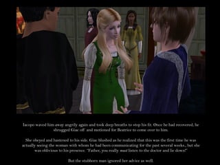 Iacopo waved him away angrily again and took deep breaths to stop his fit. Once he had recovered, he
                shrugged Giac off and motioned for Beatrice to come over to him.

  She obeyed and hastened to his side. Giac blushed as he realized that this was the first time he was
actually seeing the woman with whom he had been communicating for the past several weeks., but she
       was oblivious to his presence. “Father, you really must listen to the doctor and lie down!”

                          But the stubborn man ignored her advice as well.
 
