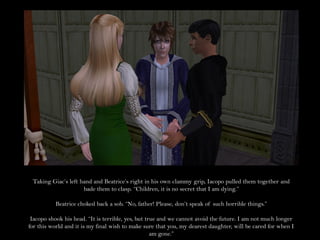 Taking Giac’s left hand and Beatrice’s right in his own clammy grip, Iacopo pulled them together and
                     bade them to clasp. “Children, it is no secret that I am dying.”

          Beatrice choked back a sob. “No, father! Please, don’t speak of such horrible things.”

 Iacopo shook his head. “It is terrible, yes, but true and we cannot avoid the future. I am not much longer
for this world and it is my final wish to make sure that you, my dearest daughter, will be cared for when I
                                                    am gone.”
 