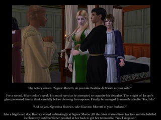 The notary smiled. “Signor Moretti, do you take Beatrice di Brandi as your wife?”

 For a second, Giac couldn’t speak. His mind raced as he attempted to organize his thoughts. The weight of Iacopo’s
glare pressured him to think carefully before choosing his response. Finally he managed to mumble a feeble “Yes, I do.”

                       “And do you, Signorina Beatrice, take Giacomo Moretti as your husband?”

Like a frightened doe, Beatrice stared unblinkingly at Signor Marco. All the color drained from her face and she babbled
                incoherently until her father prodded at her back to get her to mumble, “Yes, I suppose.”
 