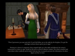 “Then I pronounce you man and wife. If you’ll all follow me to the table by the fireplace, I’ve got the
                         marriage contract drawn up for you to sign.”

    Putting on a show of composure, Giac stepped right up to the table and followed the notary’s
instructions on where to sign. Inside he felt just as scared as Beatrice looked. The whole situation had
come about rather suddenly and he hadn’t had any time to properly process the information, let alone
                                       figure out how to react.
 