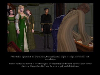 Once he had signed in all the proper places, Giac relinquished his pen to Iacopo and stumbled back
                                              several steps.

Beatrice watched on, stunned, as her father signed her away to her new husband. She snuck a few nervous
               glances at Giacomo but didn’t have the nerve to look him fully in the eye.
 