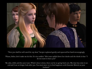 “Now you shall be well cared for, my dear,” Iacopo explained gently and squeezed her hand encouragingly.

“Please, father, don’t make me do this. It’s too sudden.” Hot tears spilled down her cheeks and she shook in fear. “I
                                               do not want to leave you!”

“Be calm, child, and dry your tears. What’s done is done; there can be no going back now. My time has come to an
   end and I can no longer look after you. You must move on to find happiness with Giacomo Moretti as your
                                                     husband.”
 