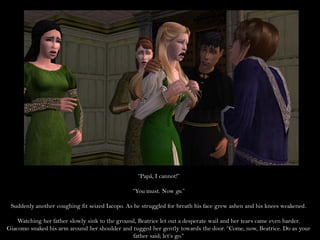 “Papá, I cannot!”

                                                “You must. Now go.”

 Suddenly another coughing fit seized Iacopo. As he struggled for breath his face grew ashen and his knees weakened.

    Watching her father slowly sink to the ground, Beatrice let out a desperate wail and her tears came even harder.
Giacomo snaked his arm around her shoulder and tugged her gently towards the door. “Come, now, Beatrice. Do as your
                                                 father said; let’s go.”
 