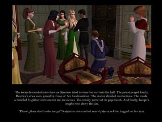 The room descended into chaos as Giacomo tried to steer her out into the hall. The priest prayed loudly.
  Beatrice’s cries were joined by those of her handmaidens’. The doctor shouted instructions. The maids
scrambled to gather instruments and medicines. The notary gathered his paperwork. And finally, Iacopo’s
                                         coughs rose above the din.

   “Please, please don’t make me go!”Beatrice’s cries reached near-hysteria as Giac tugged on her arm.
 