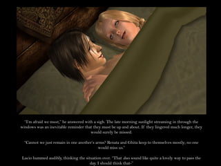 “I’m afraid we must,” he answered with a sigh. The late morning sunlight streaming in through the
windows was an inevitable reminder that they must be up and about. If they lingered much longer, they
                                       would surely be missed.

  “Cannot we just remain in one another’s arms? Renata and Ghita keep to themselves mostly; no one
                                           would miss us.”

Lucio hummed audibly, thinking the situation over. “That does sound like quite a lovely way to pass the
                                      day. I should think that-”
 