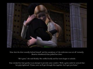 Giac shut the door soundly behind himself and the cacophony of the sickroom was cut off instantly.
                             Beatrice shuddered; Giac pulled her close.

           “He’s gone,” she said bleakly. She sniffed loudly and her tears began to subside.

Giac stroked her hair gently in an attempt to provide some comfort. With a grim smile he noticed that
         her grip tightened. “Come, now; we’ll get through this together. Let’s get you home.”
 
