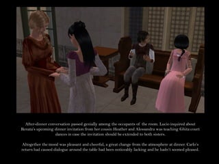 After-dinner conversation passed genially among the occupants of the room. Lucio inquired about
Renata’s upcoming dinner invitation from her cousin Heather and Alessandra was teaching Ghita court
                   dances in case the invitation should be extended to both sisters.

Altogether the mood was pleasant and cheerful, a great change from the atmosphere at dinner. Carlo’s
return had caused dialogue around the table had been noticeably lacking and he hadn’t seemed pleased.
 