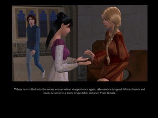 When he strolled into the room, conversation stopped once again. Alessandra dropped Ghita’s hands and
                       Lucio scooted to a more respectable distance from Renata.
 