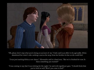 “Oh, please don’t stop what you’re doing on account of me,” Carlo said in an effort to be agreeable. Ghita
    abandoned her sister’s side, seeking a seat as far away from her brother-in-law as she could find.

 “I was just teaching Ghita a new dance,” Alessandra said in a hard tone. “But we’ve finished for now. Is
                                    there something you wanted?”

“I was coming to say that I was retiring for the night,” he said with significant gaze. “I should think that
                             you’re tired as well. Won’t you come to bed?”
 