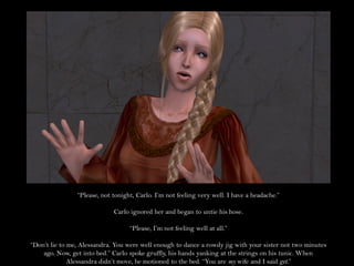 “Please, not tonight, Carlo. I’m not feeling very well. I have a headache.”

                             Carlo ignored her and began to untie his hose.

                                   “Please, I’m not feeling well at all.”

“Don’t lie to me, Alessandra. You were well enough to dance a rowdy jig with your sister not two minutes
    ago. Now, get into bed.” Carlo spoke gruffly, his hands yanking at the strings on his tunic. When
              Alessandra didn’t move, he motioned to the bed. “You are my wife and I said get.”
 