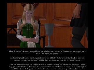 “Here, drink this.” Giacomo set a goblet of spiced wine down in front of Beatrice and encouraged her to
                                    take it. “It’ll warm you up a bit.”

  Lost in her grief, Beatrice kept her gaze lowered and fiddled with her dress in her lap. Her tears had
       stopped long ago, but she hadn’t said hardly a word since they had left her father’s house.

 Giac had lead her through the winding streets of Florence, letting her lean on him for support. Once
they got back to the house, Giac took her upstairs and let her into Viola’s old room so she could dry her
 tears. While she washed up, Giac lit a fire and went down to the kitchens to pour her a glass of wine.
 