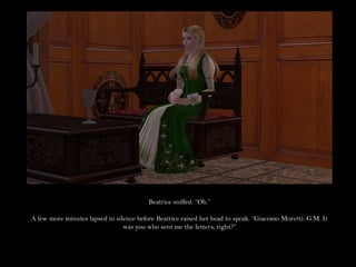 Beatrice sniffed. “Oh.”

A few more minutes lapsed in silence before Beatrice raised her head to speak. “Giacomo Moretti: G.M. It
                                was you who sent me the letters, right?”
 