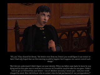 “Uh, yes,” Giac cleared his throat, “the letters were from me. I knew you would figure it out sooner or
later. I had only hoped that our first meeting would be happier, but I suppose one cannot control such
                                                  things.”

“But I do not understand; I didn’t figure out your identity. When my father came back, he knew he was
dying and his first plan was to send me to a convent so I would be cared for after he was gone. I didn’t
  want to go so I showed him your letters – out of absolute necessity, I assure you – and your words
changed his mind. How did he know who to contact when he had just learned of our correspondence?”
 