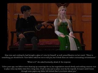 Giac rose and, wishing he had brought a glass of wine for himself as well, joined Beatrice on her couch. “There is
something you should know. Your father asked me not to tell you, but I think these are rather extenuating circumstances.”

                                “What is it?” she asked hesitantly, afraid of the response.

“A few years ago, our fathers were drawing up a marriage for us, but negotiations moved slowly and nothing concrete was
   in place when my father died. For a long time, I had no idea and so plans went by the wayside. It wasn’t until I went
                          through some papers my father left behind that I even knew about you.”
 