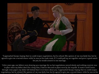 “I approached Iacopo, hoping that we could reopen negotiations, but he refused. His opinion of me was fairly low, but he
agreed to give me a second chance while he was on his trade route. If I could pull my act together and prove a good match
                                       for you, he would consent to our marriage.

 “A few years ago, our fathers were drawing up a marriage for us, but negotiations moved slowly and nothing concrete was
    in place when my father died. For a long time, I had no idea and so plans went by the wayside. It wasn’t until I went
 through some papers my father left behind that I even knew about you. I approached Iacopo, hoping that we could reopen
negotiations, but he refused. His opinion of me was fairly low, but he agreed to give me a second chance while he was on his
 