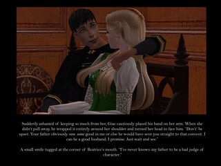 Suddenly ashamed of keeping so much from her, Giac cautiously placed his hand on her arm. When she
 didn’t pull away, he wrapped it entirely around her shoulder and turned her head to face him. “Don’t’ be
upset. Your father obviously saw some good in me or else he would have sent you straight to that convent. I
                           can be a good husband, I promise. Just wait and see.”

A small smile tugged at the corner of Beatrice’s mouth. “I’ve never known my father to be a bad judge of
                                               character.”
 