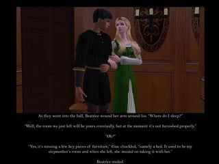 As they went into the hall, Beatrice wound her arm around his. “Where do I sleep?”

“Well, the room we just left will be yours eventually, but at the moment it’s not furnished properly.”

                                                “Oh?”

  “Yes, it’s missing a few key pieces of furniture,” Giac chuckled, “namely a bed. It used to be my
               stepmother’s room and when she left, she insisted on taking it with her.”

                                          Beatrice smiled.
 