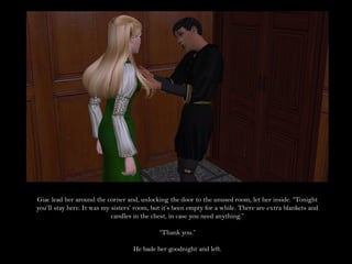 Giac lead her around the corner and, unlocking the door to the unused room, let her inside. “Tonight
you’ll stay here. It was my sisters’ room, but it’s been empty for a while. There are extra blankets and
                            candles in the chest, in case you need anything.”

                                             “Thank you.”

                                   He bade her goodnight and left.
 