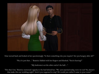 Giac turned back and looked at her questioningly. “Is there something else you require? Are you hungry after all?”

               “No, it’s just that…” Beatrice fiddled with her fingers and blushed, “You’re leaving?”

                                 “My bedroom is at the other end of the hall…”

“Not that. Um,” Beatrice motioned vaguely to the bed behind her, “We were married today, were we not? So, doesn’t
   that make this our wedding night? Aren’t you supposed to stay? Or would you rather I came to your room?”
 