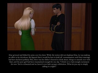 Giac grinned and folded his arms over his chest. While the notion did not displease Giac, he was making
an effort to be chivalrous. He figured that it would be best to hold off consummation until their marriage
had been declared publicly. Plus, there was her father’s funeral to think about, things to smooth over with
 Kari, and the poor girl had been traumatized enough for one day. “I think we’ve had enough excitement
   for now. You’re exhausted and we haven’t even had a proper celebration. What do you say to simply
                                              calling it a night?”
 