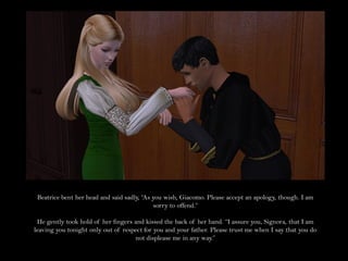 Beatrice bent her head and said sadly, “As you wish, Giacomo. Please accept an apology, though. I am
                                            sorry to offend.”

 He gently took hold of her fingers and kissed the back of her hand. “I assure you, Signora, that I am
leaving you tonight only out of respect for you and your father. Please trust me when I say that you do
                                    not displease me in any way.”
 