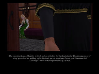 The compliment caused Beatrice to blush and she withdrew her hand reluctantly. The embarrassment of
    being ignored on her wedding night alleviated, she curtseyed sweetly and gave Giacomo a final
                        “Goodnight” before retreating to the bed by the wall.
 