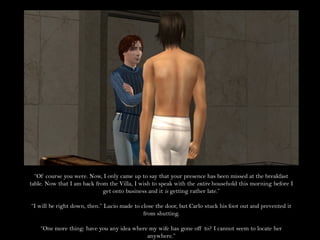 “Of course you were. Now, I only came up to say that your presence has been missed at the breakfast
table. Now that I am back from the Villa, I wish to speak with the entire household this morning before I
                             get onto business and it is getting rather late.”

“I will be right down, then.” Lucio made to close the door, but Carlo stuck his foot out and prevented it
                                             from shutting.

    “One more thing: have you any idea where my wife has gone off to? I cannot seem to locate her
                                            anywhere.”
 