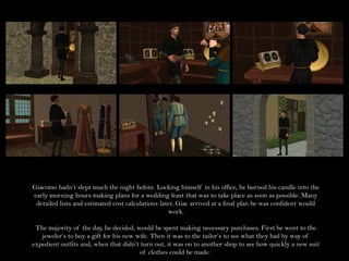 Giacomo hadn’t slept much the night before. Locking himself in his office, he burned his candle into the
early morning hours making plans for a wedding feast that was to take place as soon as possible. Many
 detailed lists and estimated cost calculations later, Giac arrived at a final plan he was confident would
                                                   work.

 The majority of the day, he decided, would be spent making necessary purchases. First he went to the
   jeweler’s to buy a gift for his new wife. Then it was to the tailor’s to see what they had by way of
expedient outfits and, when that didn’t turn out, it was on to another shop to see how quickly a new suit
                                        of clothes could be made.
 