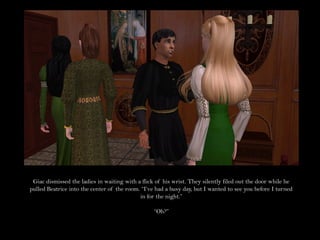 Giac dismissed the ladies in waiting with a flick of his wrist. They silently filed out the door while he
pulled Beatrice into the center of the room. “I’ve had a busy day, but I wanted to see you before I turned
                                            in for the night.”

                                                  “Oh?”
 