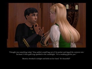 “I bought you something today.” Giac pulled a small bag out of his pocket and tipped the contents into
          his hand. A thin gold ring sparkled in the candlelight. “It’s a wedding gift for you.”

                  Beatrice shrieked in delight and held out her hand. “It’s beautiful!”
 