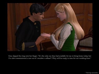 Giac slipped the ring onto her finger. “It’s the only one they had available for me to bring home today, but
I’ve also commissioned a new set of orecchini e collana*. They will be ready in time for our wedding feast.”




                                                                                                    * Earrings and necklace
 