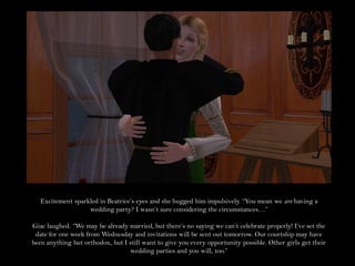 Excitement sparkled in Beatrice’s eyes and she hugged him impulsively. “You mean we are having a
                   wedding party? I wasn’t sure considering the circumstances…”

Giac laughed. “We may be already married, but there’s no saying we can’t celebrate properly! I’ve set the
 date for one week from Wednesday and invitations will be sent out tomorrow. Our courtship may have
been anything but orthodox, but I still want to give you every opportunity possible. Other girls get their
                                  wedding parties and you will, too.”
 