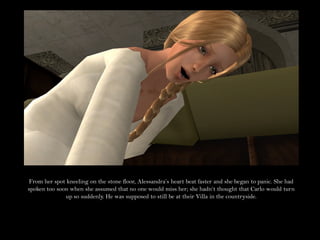 From her spot kneeling on the stone floor, Alessandra’s heart beat faster and she began to panic. She had
spoken too soon when she assumed that no one would miss her; she hadn’t thought that Carlo would turn
              up so suddenly. He was supposed to still be at their Villa in the countryside.
 