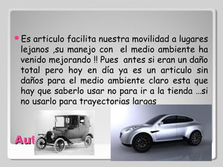 Es articulo facilita nuestra movilidad a lugares
 lejanos ,su manejo con el medio ambiente ha
 venido mejorando !! Pues antes si eran un daño
 total pero hoy en día ya es un articulo sin
 daños para el medio ambiente claro esta que
 hay que saberlo usar no para ir a la tienda …si
 no usarlo para trayectorias largas



Automóvil :
 