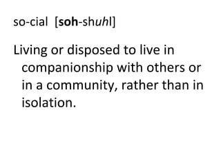 so-cial [soh-shuhl]

Living or disposed to live in
  companionship with others or
  in a community, rather than in
  isolation.
 