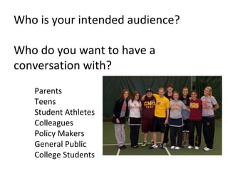 Who is your intended audience?

Who do you want to have a
conversation with?
   Parents
   Teens
   Student Athletes
   Colleagues
   Policy Makers
   General Public
   College Students
 
